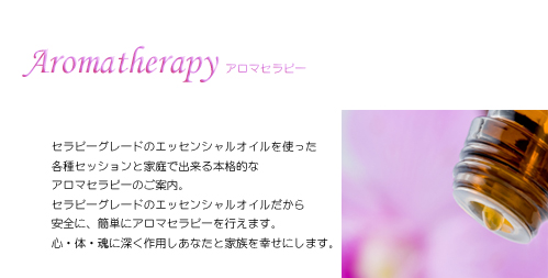 セラピーグレードのエッセンシャルオイルを使った各種セッションと家庭で出来る本格的なアロマセラピーのご案内。 セラピーグレードのエッセンシャルオイルだから安全に、簡単にアロマセラピーを行えます。心・体・魂に深く作用しあなたと家族を幸せにします